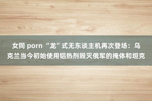 女同 porn “龙”式无东谈主机再次登场：乌克兰当今初始使用铝热剂毁灭俄军的掩体和坦克