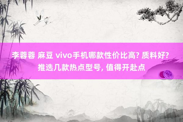 李蓉蓉 麻豆 vivo手机哪款性价比高? 质料好? 推选几款热点型号， 值得开赴点