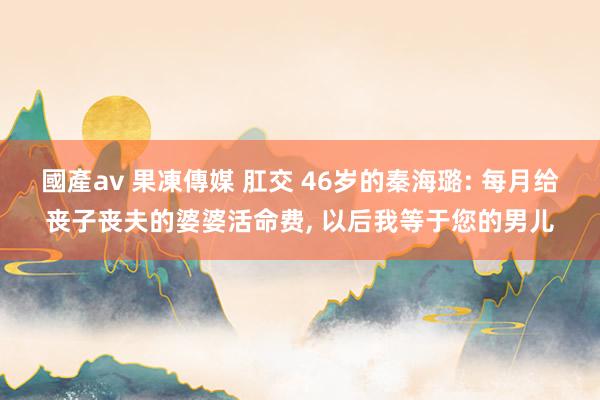 國產av 果凍傳媒 肛交 46岁的秦海璐: 每月给丧子丧夫的婆婆活命费， 以后我等于您的男儿