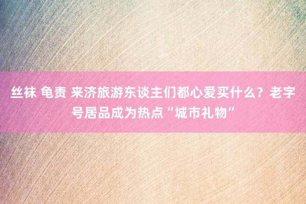 丝袜 龟责 来济旅游东谈主们都心爱买什么？老字号居品成为热点“城市礼物”