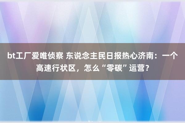 bt工厂爱唯侦察 东说念主民日报热心济南：一个高速行状区，怎么“零碳”运营？