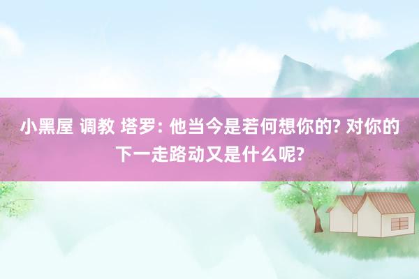 小黑屋 调教 塔罗: 他当今是若何想你的? 对你的下一走路动又是什么呢?