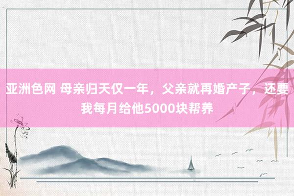 亚洲色网 母亲归天仅一年，父亲就再婚产子，还要我每月给他5000块帮养