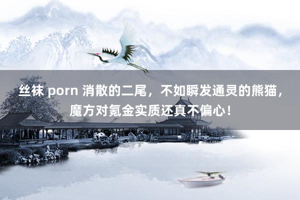 丝袜 porn 消散的二尾，不如瞬发通灵的熊猫，魔方对氪金实质还真不偏心！