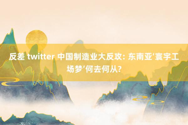 反差 twitter 中国制造业大反攻: 东南亚‘寰宇工场梦’何去何从?