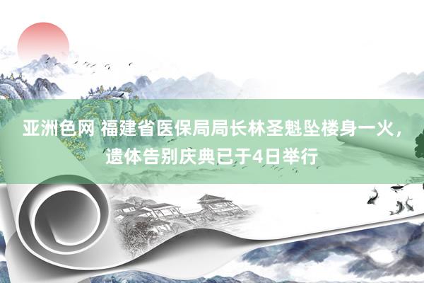 亚洲色网 福建省医保局局长林圣魁坠楼身一火，遗体告别庆典已于4日举行