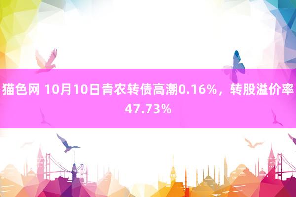 猫色网 10月10日青农转债高潮0.16%，转股溢价率47.73%