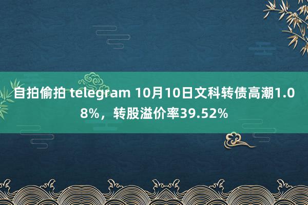 自拍偷拍 telegram 10月10日文科转债高潮1.08%，转股溢价率39.52%