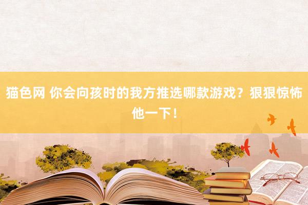 猫色网 你会向孩时的我方推选哪款游戏？狠狠惊怖他一下！