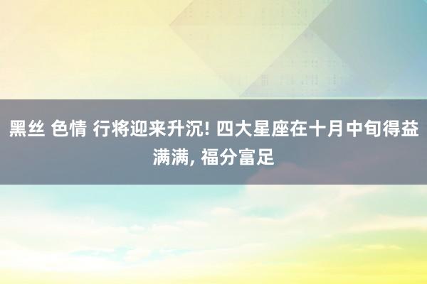 黑丝 色情 行将迎来升沉! 四大星座在十月中旬得益满满， 福分富足