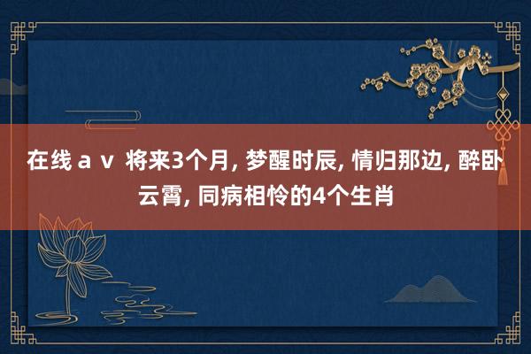 在线ａｖ 将来3个月， 梦醒时辰， 情归那边， 醉卧云霄， 同病相怜的4个生肖