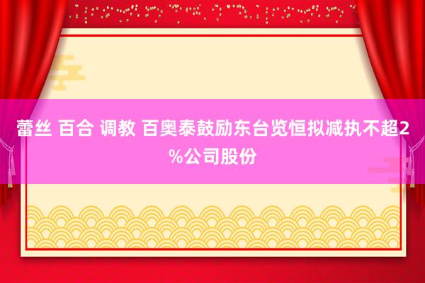 蕾丝 百合 调教 百奥泰鼓励东台览恒拟减执不超2%公司股份