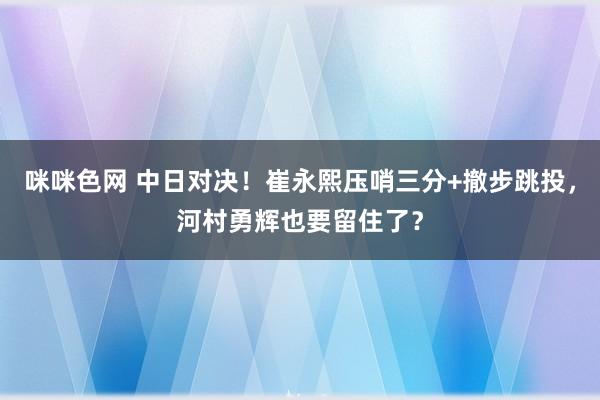 咪咪色网 中日对决！崔永熙压哨三分+撤步跳投，河村勇辉也要留住了？