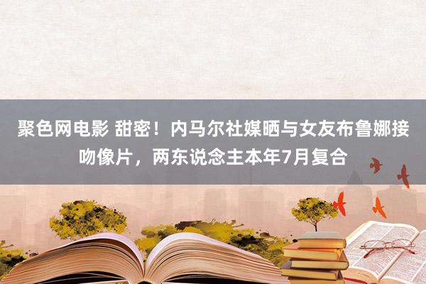 聚色网电影 甜密！内马尔社媒晒与女友布鲁娜接吻像片，两东说念主本年7月复合