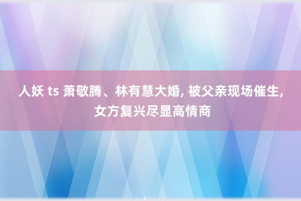 人妖 ts 萧敬腾、林有慧大婚， 被父亲现场催生， 女方复兴尽显高情商