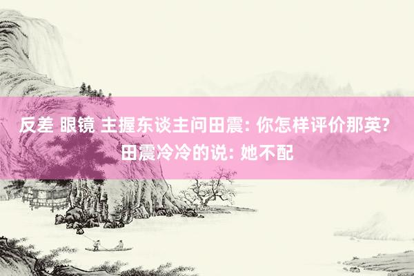 反差 眼镜 主握东谈主问田震: 你怎样评价那英? 田震冷冷的说: 她不配