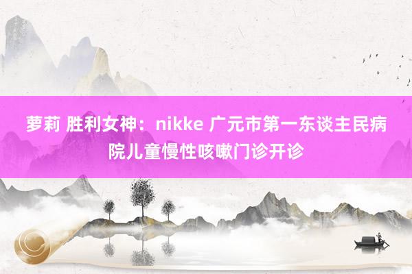 萝莉 胜利女神：nikke 广元市第一东谈主民病院儿童慢性咳嗽门诊开诊