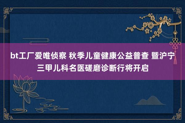 bt工厂爱唯侦察 秋季儿童健康公益普查 暨沪宁三甲儿科名医磋磨诊断行将开启