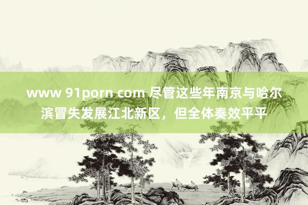 www 91porn com 尽管这些年南京与哈尔滨冒失发展江北新区，但全体奏效平平