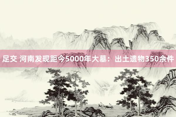 足交 河南发现距今5000年大墓：出土遗物350余件