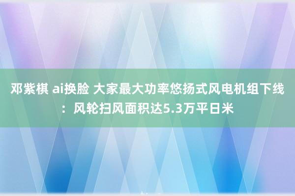 邓紫棋 ai换脸 大家最大功率悠扬式风电机组下线：风轮扫风面积达5.3万平日米