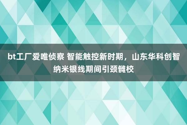 bt工厂爱唯侦察 智能触控新时期，山东华科创智纳米银线期间引颈雠校