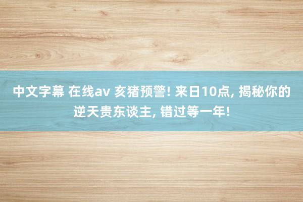 中文字幕 在线av 亥猪预警! 来日10点， 揭秘你的逆天贵东谈主， 错过等一年!