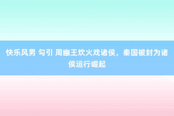 快乐风男 勾引 周幽王炊火戏诸侯，秦国被封为诸侯运行崛起