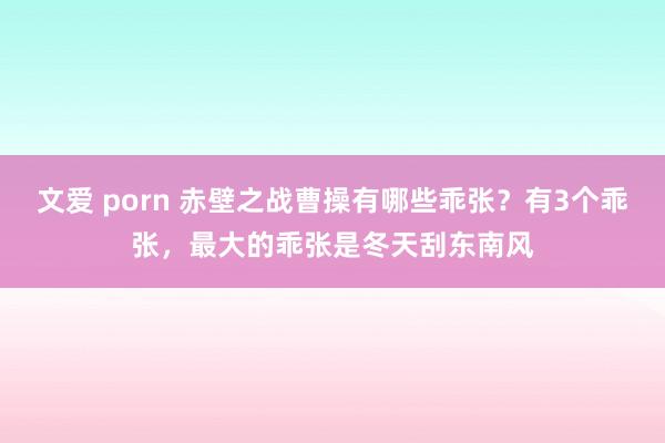 文爱 porn 赤壁之战曹操有哪些乖张？有3个乖张，最大的乖张是冬天刮东南风