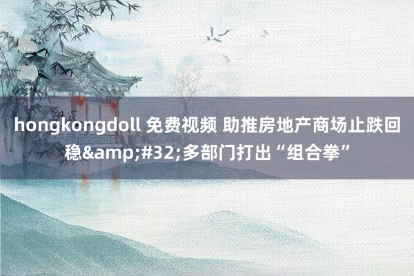 hongkongdoll 免费视频 助推房地产商场止跌回稳&#32;多部门打出“组合拳”