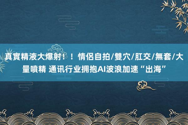 真實精液大爆射！！情侶自拍/雙穴/肛交/無套/大量噴精 通讯行业拥抱AI波浪加速“出海”