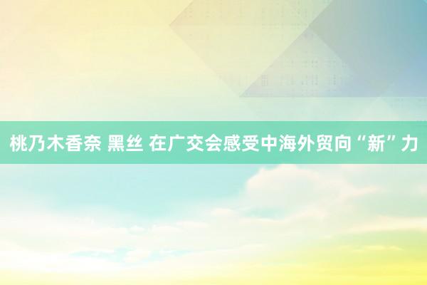 桃乃木香奈 黑丝 在广交会感受中海外贸向“新”力