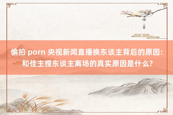 偷拍 porn 央视新闻直播换东谈主背后的原因: 和佳主捏东谈主离场的真实原因是什么?