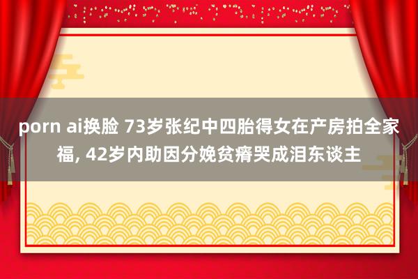 porn ai换脸 73岁张纪中四胎得女在产房拍全家福， 42岁内助因分娩贫瘠哭成泪东谈主