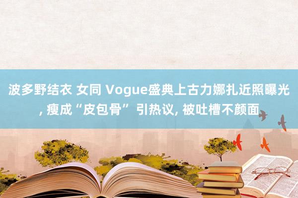 波多野结衣 女同 Vogue盛典上古力娜扎近照曝光， 瘦成“皮包骨” 引热议， 被吐槽不颜面