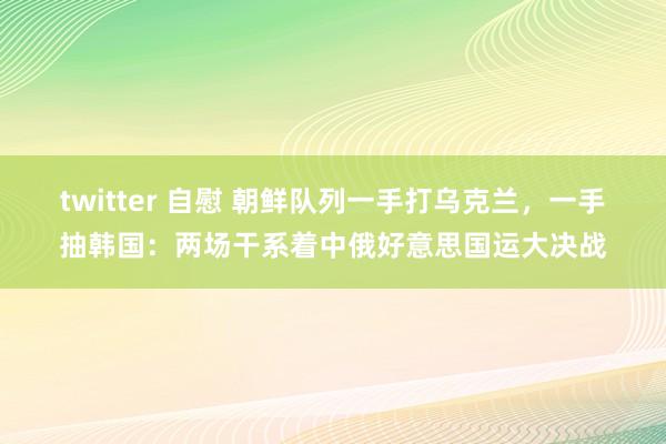 twitter 自慰 朝鲜队列一手打乌克兰，一手抽韩国：两场干系着中俄好意思国运大决战