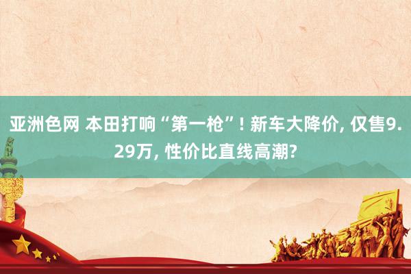 亚洲色网 本田打响“第一枪”! 新车大降价， 仅售9.29万， 性价比直线高潮?