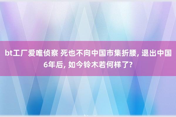 bt工厂爱唯侦察 死也不向中国市集折腰， 退出中国6年后， 如今铃木若何样了?