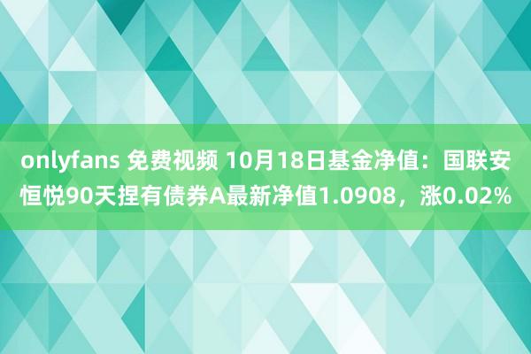 onlyfans 免费视频 10月18日基金净值：国联安恒悦90天捏有债券A最新净值1.0908，涨0.02%