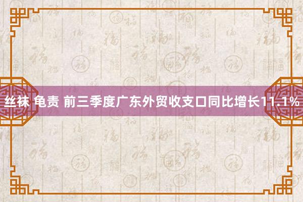 丝袜 龟责 前三季度广东外贸收支口同比增长11.1%