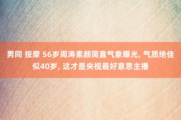 男同 按摩 56岁周涛素颜简直气象曝光， 气质绝佳似40岁， 这才是央视最好意思主播