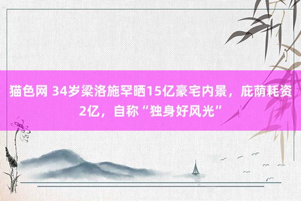 猫色网 34岁梁洛施罕晒15亿豪宅内景，庇荫耗资2亿，自称“独身好风光”