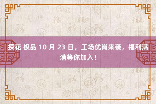 探花 极品 10 月 23 日，工场优岗来袭，福利满满等你加入！