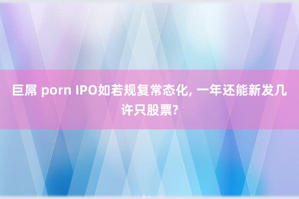 巨屌 porn IPO如若规复常态化， 一年还能新发几许只股票?