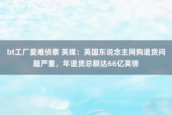 bt工厂爱唯侦察 英媒：英国东说念主网购退货问题严重，年退货总额达66亿英镑