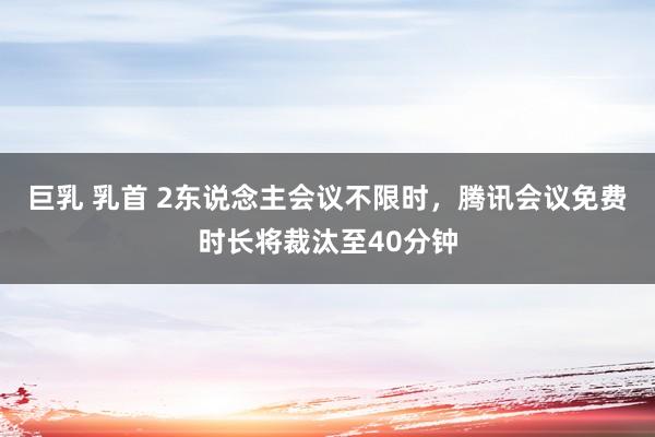 巨乳 乳首 2东说念主会议不限时，腾讯会议免费时长将裁汰至40分钟