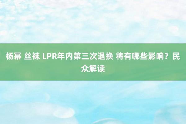 杨幂 丝袜 LPR年内第三次退换 将有哪些影响？民众解读