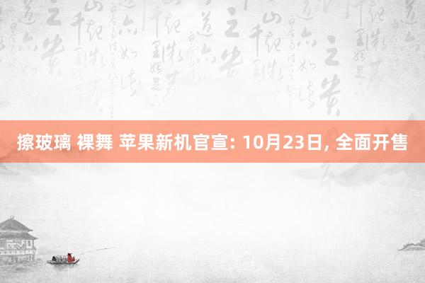 擦玻璃 裸舞 苹果新机官宣: 10月23日， 全面开售