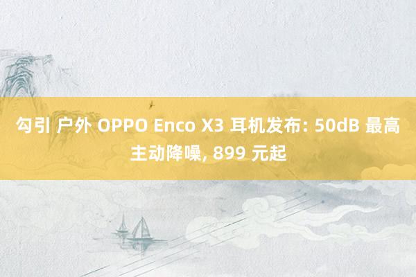 勾引 户外 OPPO Enco X3 耳机发布: 50dB 最高主动降噪， 899 元起