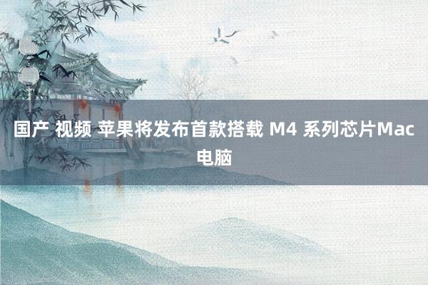 国产 视频 苹果将发布首款搭载 M4 系列芯片Mac电脑